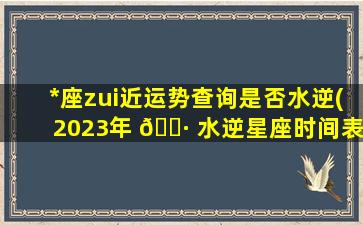 *
座zui
近运势查询是否水逆(2023年 🌷 水逆星座时间表一 🐡 览)